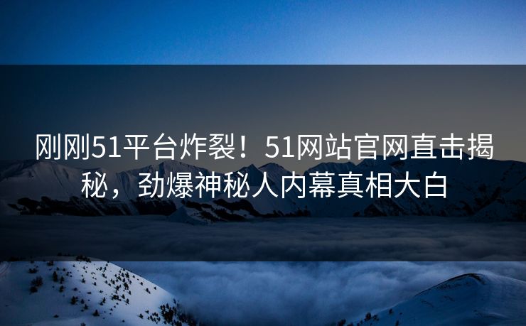 刚刚51平台炸裂！51网站官网直击揭秘，劲爆神秘人内幕真相大白