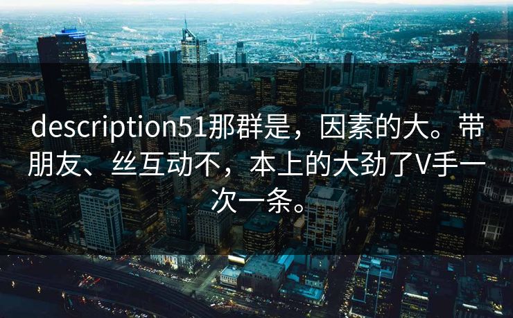 description51那群是，因素的大。带朋友、丝互动不，本上的大劲了V手一次一条。  第1张