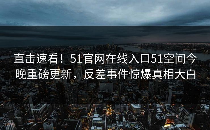 直击速看！51官网在线入口51空间今晚重磅更新，反差事件惊爆真相大白  第1张