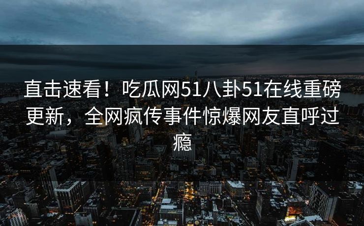 直击速看！吃瓜网51八卦51在线重磅更新，全网疯传事件惊爆网友直呼过瘾