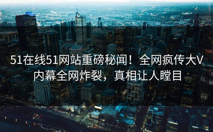 51在线51网站重磅秘闻！全网疯传大V内幕全网炸裂，真相让人瞠目