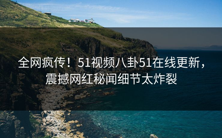 全网疯传！51视频八卦51在线更新，震撼网红秘闻细节太炸裂