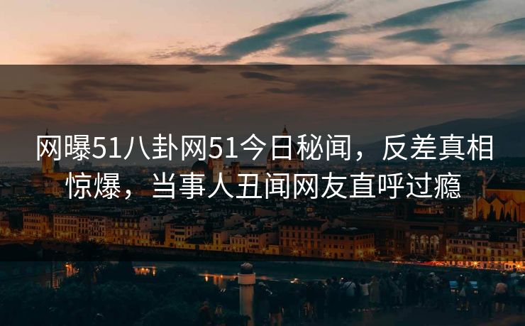网曝51八卦网51今日秘闻，反差真相惊爆，当事人丑闻网友直呼过瘾  第1张