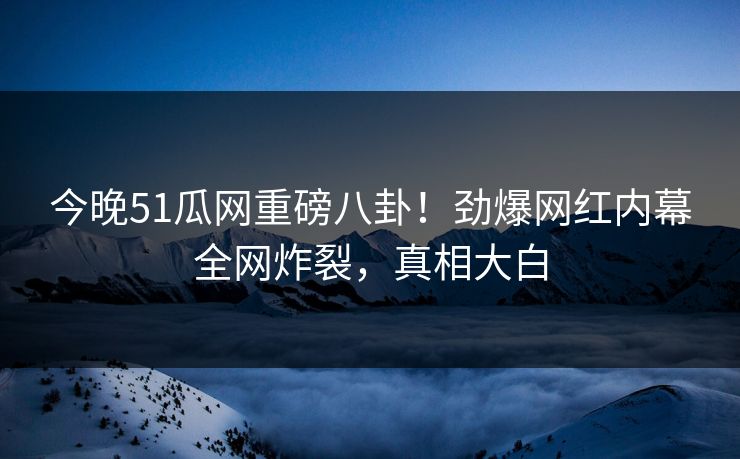 今晚51瓜网重磅八卦！劲爆网红内幕全网炸裂，真相大白
