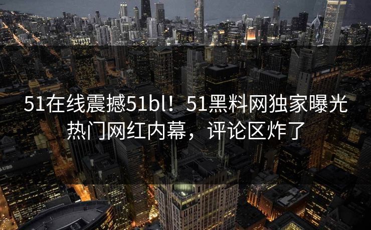 51在线震撼51bl！51黑料网独家曝光热门网红内幕，评论区炸了