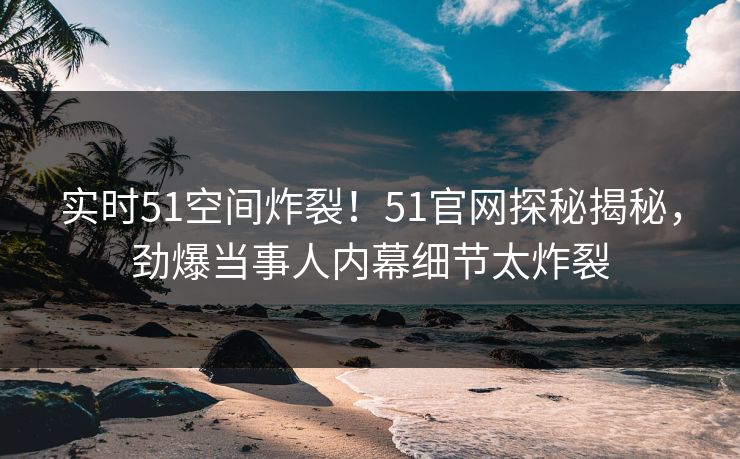 实时51空间炸裂！51官网探秘揭秘，劲爆当事人内幕细节太炸裂