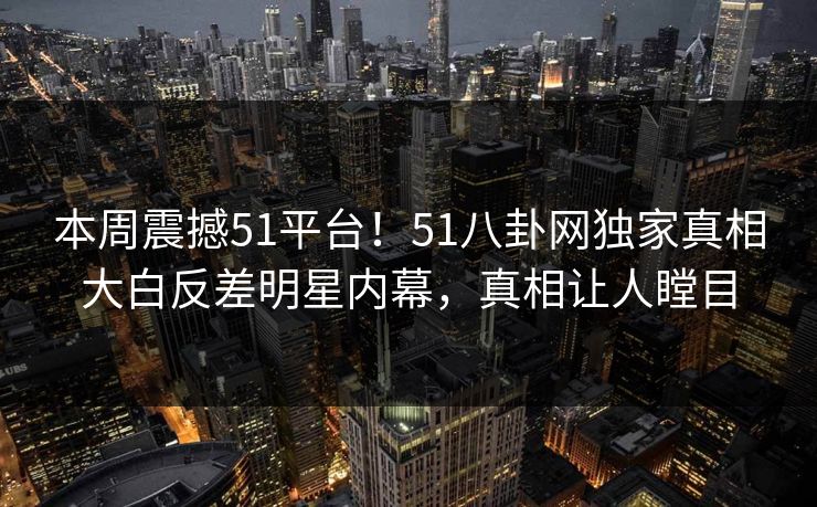 本周震撼51平台！51八卦网独家真相大白反差明星内幕，真相让人瞠目