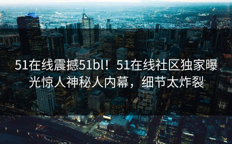 51在线震撼51bl！51在线社区独家曝光惊人神秘人内幕，细节太炸裂