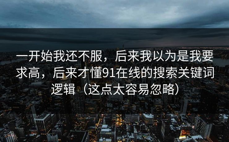 一开始我还不服,后来我以为是我要求高,后来才懂91在线的搜索关键词逻辑(这点太容易忽略) 第1张 一开始我还不服,后来我以为是我要求高,后来才懂91在线的搜索关键词逻辑(这点太容易忽略) 第1张