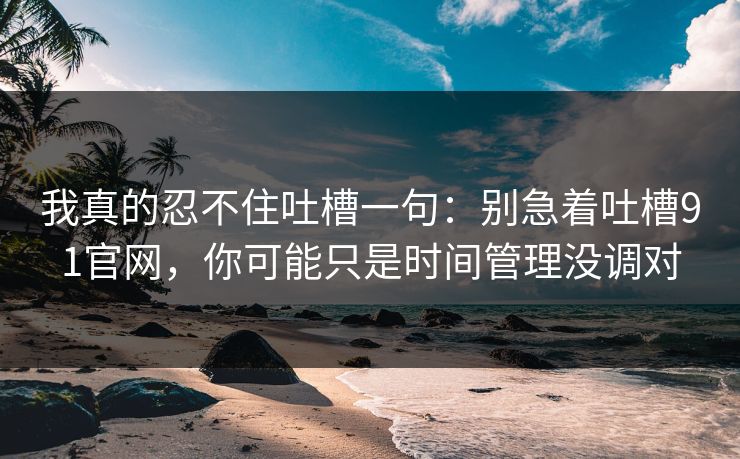 我真的忍不住吐槽一句：别急着吐槽91官网，你可能只是时间管理没调对