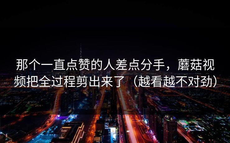 那个一直点赞的人差点分手，蘑菇视频把全过程剪出来了（越看越不对劲）