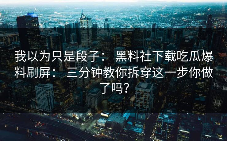 我以为只是段子： 黑料社下载吃瓜爆料刷屏： 三分钟教你拆穿这一步你做了吗？