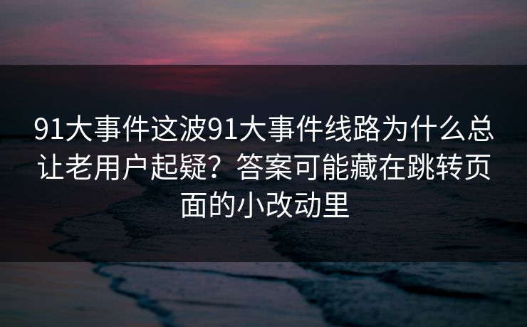 91大事件这波91大事件线路为什么总让老用户起疑？答案可能藏在跳转页面的小改动里